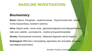BASELINE INVESTIGATION:
Biochemistry:
Blood: Calcium ,Phosphate , creatinine kinase , Thyroid function test , lactate,
VLFAs Acylcarnitines, transferrin isoforms.
Urine: Organic acids , amino acids , glycosaminoglycans and oligosachharides ,
sialic acid, sulphite , succinylpurine , creatine and guanidinoacetate
Genetic: Chromosomal microarray , Molecular diagnostic test for fragile X
Radiological: MRI brain ( microcephaly, pigmentary skin anomalies, abnormal
neurological examination)
Ref:Nelson Textbook of pediatrics, 21st ed
 