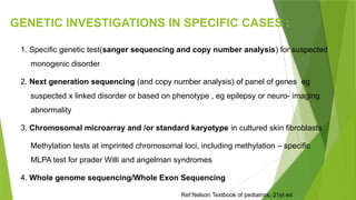 GENETIC INVESTIGATIONS IN SPECIFIC CASES :
1. Specific genetic test(sanger sequencing and copy number analysis) for suspected
monogenic disorder
2. Next generation sequencing (and copy number analysis) of panel of genes eg
suspected x linked disorder or based on phenotype , eg epilepsy or neuro- imaging
abnormality
3. Chromosomal microarray and /or standard karyotype in cultured skin fibroblasts
 Methylation tests at imprinted chromosomal loci, including methylation – specific
MLPA test for prader Willi and angelman syndromes
4. Whole genome sequencing/Whole Exon Sequencing
Ref:Nelson Textbook of pediatrics, 21st ed
 