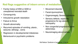 Red flags suggestive of inborn errors of metabolism:
• Family history of IEM or GDD or
unexplained neonatal death
• Consanguinity
• Intrauterine growth retardation
• Failure to thrive
• Growth abnormality
• Recurrent episodes of vomiting ,ataxia ,
seizures ,lethargy , coma
• Regression in developmental milestones
• Behavioural or psychiatric problems
• Movement disorder
• Facial dysmorphism
• Organomegaly, Severe hypotonia
• Sensory defects, especially
progressive for eg cataract,
retinopathy
• Non congenital progressive spine
deformities
• Neuroimaging abnormalities
Ref:Nelson Textbook of pediatrics, 21st ed
 