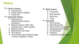 History
 Family History
 Consanguinity
 Family history of GDD/ID
 Parent’s IQ
 Antenatal history
 Maternal drug
intake(Phenytoin,opioids,
isotretinoin)
 Maternal infection (CMV, HSV,
Toxoplasmosis, rubella, syphilis)
 Maternal anemia
 Maternal folic acid intake
 Twin delivery
 Chromosomal abnormalities (Fragile
X, Downs, Angelman, Turner)
 Birth history
 Prematurity
 Birth Asphyxia
 Birth Injury
 IUGR
 Neonatal
 HIE/ Seizures
 Neonatal jaundice
 Inborn errors of metabolism
 Congenital abnormalities
 ICU admissions
 Infections
 Congenital hypothyroidism
 