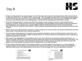 Day 8
• Today I continued with my research again. To start the day I went back he existing products I had already done
to add more detail to it, as I didn’t think I had enough. I also changed the layout of my existing product research,
as the font size was too small and it was hard to read, so I spaced the text out more (over 3 slides) and added
arrows to show directly what I was talking about. I think this has improved my PowerPoint overall.
• From the existing products I have learnt how they display certain imagery and the reasoning behind the
producer’s choices. I have also learnt that it’s a good idea to include aspects that provides meaning (instead of
just designing it so it’s appearance is good). Which I believe will be fairly hard to do but would be good
experience and will allow my work to be of a high standard and good planning and pre-production should make
it easier.
• When I finish my existing product research I need to analyse my survey results and conduct production research
(which both I have planned and created a layout for).
• From the start of the project (as I stated in my proposal) I wanted to create something which creates fear and
mystery, likely something with a double meaning, which my research shows is a very popular idea, meaning my
audience would like to see this.
• My research has highlighted some problems (that I can overcome) for my planning and pre-production, as I
haven’t thought of how to use lighting and props effectively, which all the professional products have done. This
means I will need to produce more research and planning on these aspects, to make sure that my cover will
appeal to as many people as possible and the appearance is of a high standard.
• So far I believe that the detail of my existing products is my best aspect of my research, as I have analysed
multiple aspects of the product, discussing my own opinions and others’ within the analysis and displayed it
clearly to show what I was talking about, hence why I am very happy with my existing product research.
 