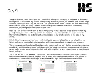 Day 9
• Today I sharpened up my existing product analysis, by adding more imagery to show exactly what I was
talking about. I also started my analysis on my survey responses/results, for a deeper look into my target
audience, finding out who they are and how I can appeal to them more. I started this by screenshotting
the bar charts (given by Survey Monkey) and the stats given with them and adding them to my
PowerPoint, displaying each question on its own slide.
• I feel like I will need to include a lot of detail in my survey analysis because these responses from my
peers (primary research) and the questions are personal to my product and what I want to create,
therefore I want to find out and analyse how I can appeal to my target audience to the best of my
ability.
• I think this primary research has been very helpful so far because it has allowed me to look into my
target audience in more detail, using questions and responses relatable to my potential products.
• This primary research has changed how I was going to approach my work slightly because I was planning
on adding a lot of detail and have a fairly busy cover but my target audience do not approve of this and
would prefer to have a much more simplistic look, which I will try to work towards now, to appeal to my
target audience.
• This is the last day of the week (at College) and I do not believe I am close to completing my research,
therefore I will need to continue with this work at home, outside of College times, so I can include all
the detail and information I want to (to make my work of a high standard) in the time available.
 