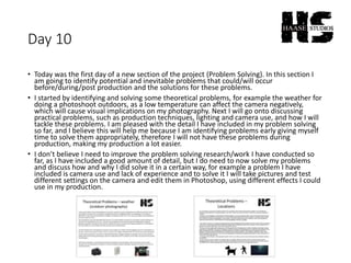 Day 10
• Today was the first day of a new section of the project (Problem Solving). In this section I
am going to identify potential and inevitable problems that could/will occur
before/during/post production and the solutions for these problems.
• I started by identifying and solving some theoretical problems, for example the weather for
doing a photoshoot outdoors, as a low temperature can affect the camera negatively,
which will cause visual implications on my photography. Next I will go onto discussing
practical problems, such as production techniques, lighting and camera use, and how I will
tackle these problems. I am pleased with the detail I have included in my problem solving
so far, and I believe this will help me because I am identifying problems early giving myself
time to solve them appropriately, therefore I will not have these problems during
production, making my production a lot easier.
• I don’t believe I need to improve the problem solving research/work I have conducted so
far, as I have included a good amount of detail, but I do need to now solve my problems
and discuss how and why I did solve it in a certain way, for example a problem I have
included is camera use and lack of experience and to solve it I will take pictures and test
different settings on the camera and edit them in Photoshop, using different effects I could
use in my production.
 