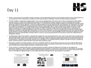 Day 11
• Today I continued with my problem solving. Yesterday I started identifying potential and inevitable problems that could/would occur
in my production and I stated what I could do to solve these problems and today I started actually solving the problems.
• The first problem I solved was not being able to use a camera appropriately. The camera we use for our productions (that college
provide us with) is a DSLR Canon 600D camera, which has many different settings I could use. I haven’t used this camera (with
manual settings) enough to be experienced with using it, so I took pictures around College outside and used different settings to test
which were best for certain lights etc. I found out that the Aperture Priority mode was the most effective, as it allowed me to create
the image with an aesthetically pleasing exposure, with the camera adjusting the shutter speed automatically. The other mode that
was useful was full Manual, as I could choose all the settings appropriate such as exposure and shutter speed, therefore I could
adjust the settings to the surroundings of the location, to create an effective image. During these experiments I took photos of
people and structures in different lighting to test how the camera would react. If I were to conduct these experiment photos again
however, I would do in dark lighting as my product is a horror film, therefore I will be using dark lighting on my cover and the camera
works different in darker lighting. On the other hand I am now much more in the knowledge of how to change the settings to fit the
lighting and location appropriately, therefore when it comes to my actual photoshoot for my product it won’t be a difficult task to
change the settings.
• To display how I solved this problem, I showed the images that I was most pleased with, that I took in the experiment and discussed
what settings/modes I used, why I used them and how they were helpful, which was a good way to explain my reasoning behind the
solution and I will do this for all the other problems I am going to solve. During planning and evaluation I will mention the aspects of
my production I completed successfully, that was once a problem for me and the same for aspects I still did not master, and discuss
what I could have done to allow myself to overcome these problems easier.
• Solving this problem and other problems I will solve are/will be helpful for my production because I won’t be suddenly affected by
not knowing how to do something important in my production (such as working a camera) and I will be able to use my time wisely
and not waste time trying to figure out how to achieve certain things.
• At the moment I am pleased with how I am approaching the problem solving and believe this will help me throughout my
production, however if I were change anything I would solve the problems in a way that is very specific to my product. For example
the camera experiments were taken outside in light (during the day) but to make it more specific to my product I should have taken
them in dark light (at night/evening) or in the studio and chosen settings that are best suited for my product.
 
