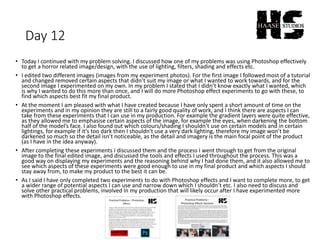 Day 12
• Today I continued with my problem solving. I discussed how one of my problems was using Photoshop effectively
to get a horror related image/design, with the use of lighting, filters, shading and effects etc.
• I edited two different images (images from my experiment photos). For the first image I followed most of a tutorial
and changed removed certain aspects that didn’t suit my image or what I wanted to work towards, and for the
second image I experimented on my own. In my problem I stated that I didn’t know exactly what I wanted, which
is why I wanted to do this more than once, and I will do more Photoshop effect experiments to go with these, to
find which aspects best fit my final product.
• At the moment I am pleased with what I have created because I have only spent a short amount of time on the
experiments and in my opinion they are still to a fairly good quality of work, and I think there are aspects I can
take from these experiments that I can use in my production. For example the gradient layers were quite effective,
as they allowed me to emphasise certain aspects of the image, for example the eyes, when darkening the bottom
half of the model’s face. I also found out which colours/shading I shouldn’t use on certain models and in certain
lightings, for example if it’s too dark then I shouldn't use a very dark lighting, therefore my image won’t be
darkened so much so the detail isn’t noticeable, as the detail and imagery is the main focal point of the product
(as I have in the idea anyway).
• After completing these experiments I discussed them and the process I went through to get from the original
image to the final edited image, and discussed the tools and effects I used throughout the process. This was a
good way on displaying my experiments and the reasoning behind why I had done them, and it also allowed me to
see which aspects of these experiments were good enough to use in my final product and which aspects I should
stay away from, to make my product to the best it can be.
• As I said I have only completed two experiments to do with Photoshop effects and I want to complete more, to get
a wider range of potential aspects I can use and narrow down which I shouldn’t etc. I also need to discuss and
solve other practical problems, involved in my production that will likely occur after I have experimented more
with Photoshop effects.
 