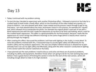 Day 13
• Today I continued with my problem solving.
• To start the day I decided to experiment with another Photoshop effect. I followed a tutorial on YouTube for a
cracked head (a head inside a head) effect, which on the thumbnail of the video looked very spooky, so I
chose to follow it. I am very pleased with what I have created and the process I went through to get to my
final piece. I am most pleased about the tools, techniques I learnt in this process, for example the ‘Liquefy’
tool, which allowed me to manipulate the photo. For example the original photo I used was of me with a
bland expression but with the tool I made the expression on my face to be fairly sad-looking, which I used for
the cracked head’s expression. This effect is a good possibility for my final product, because I really like the
appearance of it and it brings two different meanings to the same image (which is exactly what I want to
portray through my imagery).
• After creating this effect I discussed the problems I will have with lighting in the studio, in more detail. To
solve the problems involved with this, I researched ways to use the lights safely and effectively for my
model’s safety and my products appearance. This was very helpful I believe because it allowed me to plan
(already) how I can use my light safely and effectively, along with the other research I conducted on lighting
in this section (with the tutorial I watched on YouTube).
• I have planned out the next problems I need to discuss and solve and these are all practical problems,
including my ability and equipment, therefore I know what I am going to do for my next working days and I
believe I have a good chance of finishing this section in time for the start of the next section, whilst still
including enough detail to make it of a high standard.
 