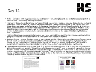 Day 14
• Today I carried on with my problem solving and I believe I am getting towards the end of this section (which is
ideal because I am starting planning next week).
• I started by discussing and analysing my ‘cracked head’ experiment I made on Monday, discussing the tools and
techniques I used to create it. This was very helpful because I learnt new skills (such as the Liquefy tool) and
this analysis was a easy and effective way of displaying these tools/techniques I have learnt and writing them
down, so I can remember how I created aspects from the experiment I can use in my product. Another useful
tool I learnt was the Puppet Warp tool, as this allowed me to manipulate the image (along with the Liquefy
tool) to make it appear how I want, for example with the movement of the cracked head on my Photoshop
effect experiment.
• I still need to discuss more practical problems but I have planned these out, therefore I know exactly what I’m
going to discuss and I believe I will finish in time for my next section of my FMP.
• As I said already, I believe that I am ready to start my next section (planning), especially with the fact we have a
1 week break, so I could complete work at home. On the other hand I need to complete my Research, as I
believe it is not completed to a good enough standard, but within out 1 week break I think I will be able to
complete both sections, allowing me to be free of previous section’s work and start on my Planning.
• I do not think my website is up to date, with all of my finished work uploaded to it, so over the half term break I
will need to update my website. This will be useful because then I won’t have to upload all my work at the end,
it will be backed-up and protected and I may be able to get some feedback on the work, as it’s available to the
teachers, meaning I could improve my work if necessary. Overall updating my website and finishing my Problem
Solving and Research (in more detail) are on my to-do-list at the moment and when I have finished this I will be
caught up and on time on my production schedule.
 