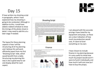 Day 15
If have written my shooting script
in paragraphs, where I have
explained how my shooting is
going to be conducted. Although in
addition to this, I could have
added a tabled schedule to show
the timings of the photo-shoot in
detail. I may need to add this at a
later stage if needed.
I am pleased with the accurate
pricings I have listed for my
equipment and props, as these
are a clear indication of how
much my production would
cost, if I were to fund
everything on my own.
The layout for these planning
aspects is how I will be
structuring all of my planning
and I believe this will work
efficiently (apart from my first
‘Shooting Script’ slide, which
would benefit from a table.
Structuring my planning this
way is also a good way to use
and display detail for each
aspect.
I have chosen to include
finance in my planning because
it is very useful to show how
much my project would cost if I
were to fund it individually and
how much it will cost now (as I
have to buy the props).
 