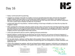 Day 16
• Today I continued with my planning.
• I logged my meeting I had with my model, to ensure we both knew the date and time for the photo-
shoot, however this was short as I only have one model involved in my project. I also planned the
facilities and materials I will be using, the limitations/risks that may occur and how I will be using them.
This was a useful way to display my ideas for my product.
• Linking with ideas for my product, I started creating a mind map on Bubbl.us to show the my ideas for
imagery in detail.
• After creating this mind map I will also create one for colour and one for text and these planning aspects
are both laid out on my Planning PowerPoint, therefore I know what I am going to talk about. I have also
planned to discuss the imagery, colour and text in more detail focusing on individual colours, fonts and
imagery and the reasoning for these idea choices.
• I have also planned to discuss camera, lighting and post-production.
• Overall I believe I could improve my planning, but at the moment I am unsure on how to improve it. I
think that there isn’t enough detail, however the aspects I have planned so far are hard to elaborate on
and I have mentioned all I can.
• For my style sheets, I believe I will be able to discuss/plan these in detail, which is likely the most
important section of the planning, therefore my planning won’t be completed as a lower standard I am
expecting now.
• I have now updated my website, with all my PowerPoints added, however I still think I can improve my
previous PowerPoints, therefore I will update them when I have added more information and detail at
later stage.
 