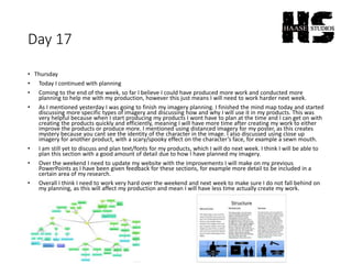 Day 17
• Thursday
• Today I continued with planning
• Coming to the end of the week, so far I believe I could have produced more work and conducted more
planning to help me with my production, however this just means I will need to work harder next week.
• As I mentioned yesterday I was going to finish my imagery planning. I finished the mind map today and started
discussing more specific types of imagery and discussing how and why I will use it in my products. This was
very helpful because when I start producing my products I wont have to plan at the time and I can get on with
creating the products quickly and efficiently, meaning I will have more time after creating my work to either
improve the products or produce more. I mentioned using distanced imagery for my poster, as this creates
mystery because you cant see the identity of the character in the image. I also discussed using close up
imagery for another product, with a scary/spooky effect on the character’s face, for example a sewn mouth.
• I am still yet to discuss and plan text/fonts for my products, which I will do next week. I think I will be able to
plan this section with a good amount of detail due to how I have planned my imagery.
• Over the weekend I need to update my website with the improvements I will make on my previous
PowerPoints as I have been given feedback for these sections, for example more detail to be included in a
certain area of my research.
• Overall I think I need to work very hard over the weekend and next week to make sure I do not fall behind on
my planning, as this will affect my production and mean I will have less time actually create my work.
 