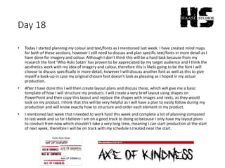 Day 18
• Today I started planning my colour and text/fonts as I mentioned last week. I have created mind maps
for both of these sections, however I still need to discuss and plan specific text/fonts in more detail as I
have done for imagery and colour. Although I don’t think this will be a hard task because from my
research the font ‘Who Asks Satan’ has proven to be appreciated by my target audience and I think the
aesthetics work with my idea of imagery and colour, therefore this is likely going to be the font I will
choose to discuss specifically in more detail, however I will discuss another font as well as this to give
myself a back-up in case my original chosen font doesn’t look as pleasing as I hoped in my actual
production.
• After I have done this I will then create layout plans and discuss these, which will give me a basic
template of how I will structure my products. I will create a very brief layout using shapes on
PowerPoint and then copy this layout and replace the shapes with images and texts, as they would
look on my product. I think that this will be very helpful as I will have a plan to easily follow during my
production and will know exactly how to structure and order each element in my product.
• I mentioned last week that I needed to work hard this week and complete a lot of planning compared
to last week and so far I believe I am on a good track to doing so because I only have my layout plans
to conduct from now which shouldn’t take a very long time, meaning I can start production at the start
of next week, therefore I will be on track with my schedule I created near the start.
 