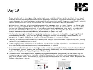 Day 19
• Today I carried on with my planning and with production starting next week, I do not believe I am (currently) well-planned to start
production, however I will be working tomorrow and over the weekend to plan more, as I have only planned imagery in detail and
need to discuss and plan layout/structure and fonts in detail. I do believe that this is possible though, therefore I shouldn’t be behind
schedule when my production actually starts next week, but I will need to work hard and often over the weekend.
• With the planning I have done so far I have mixed opinions on it. For finance and timing etc. I haven’t included a lot of detail and it
doesn’t look very planned (due to the lack of detail), although I don’t know what to include to improve this, so I will have to add to
this later after more thought and completion of my style sheets. I have created one style sheet so far, which is the imagery and I
have included a lot of detail in this section, which I am pleased with and I plan to discuss my other style sheets with a similar
structure, meaning my other style sheets will likely be as detailed as my imagery style sheet.
• I also have other planning to conduct, for example post-production and my copy, which may be a bit of a struggle to get finished
over the weekend, however if I work hard I will be able to complete this and could also add more to it during production, for
example write the copy for the back cover of my film at home, whilst making my front cover in College.
• I think that my production schedule will be fairly useful next week, as my pre-production schedule has proven to be useful, showing
me I am falling behind a bit too much currently.
• I will be using my planning as a structure for my production, to make it run as smoothly as possible, as I want to be able to spend a
lot of time on detail, rather than ideas on how to structure the basics of my products.
• In my previous products I haven’t used my planning as much as I should have, possibly due to the lack of detail I included (which will
be different for this planning), therefore I had to recreate some aspects of my products from scratch during my production, which
wasted a bit of time, however this is unlikely to happen for this project.
• During my planning so far, I have learnt that there are many different imagery types and techniques I can use, which is good as I
have a wide range of choices, however it is hard to make a final decision, as they may look less aesthetically pleasing as I planned,
when I make my actual product. However I will see how this finalizes after my products have been made, and can change them after
feedback and evaluation if need be.
 