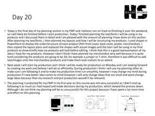 Day 20
• Today is the final day of my planning section in my FMP and I believe I am on track to finishing it over the weekend,
so I will likely be finished before I start production. Today I finished planning the text/fonts I will be using in my
products and I discussed them in detail and I am pleased with the amount of planning I have done on this section.
After planning my text/fonts, I then planned my layouts and how I will be structuring my products. I used shapes in
PowerPoint to display the order/structure of each product (film front cover, back cover, poster, merchandise). I
then copied the layout plans and replaced the shapes with actual images and the text I will be using in my final
products to show briefly how my products will look before editing. I think that this is a good representation of my
ideas I have for my products. However I don’t think I have planned my merchandise very well because it is quite
hard considering the products are going to be 3D, for example a jumper or T-shirt, therefore it was difficult to add
text/images onto the merchandise products and make them look realistic to an extent.
• Next week I will start my production and I think I will be ready for production on Monday and I am looking forward
to creating my work and believe I will do so efficiently. During production I think I will use my planning often to
make sure I am following it and to make my production time run smoothly, however I may change my mind during
production if I new better idea comes to mind (however I will only change ideas that are small and wont change
large ideas because then my research and pre-production wouldn’t be relevant).
• The planning I conducted for my FMP in my first year on this course was not very successful as I didn’t end up
following it as much as I had hoped and made decisions during my production, which slowed the process down.
Although I do not think my planning will be as unsuccessful for this project because I have spent a lot more time
and effort on this planning.
 