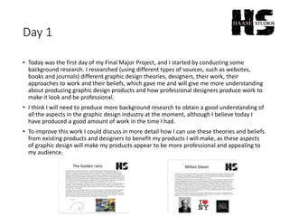 Day 1
• Today was the first day of my Final Major Project, and I started by conducting some
background research. I researched (using different types of sources, such as websites,
books and journals) different graphic design theories, designers, their work, their
approaches to work and their beliefs, which gave me and will give me more understanding
about producing graphic design products and how professional designers produce work to
make it look and be professional.
• I think I will need to produce more background research to obtain a good understanding of
all the aspects in the graphic design industry at the moment, although I believe today I
have produced a good amount of work in the time I had.
• To improve this work I could discuss in more detail how I can use these theories and beliefs
from existing products and designers to benefit my products I will make, as these aspects
of graphic design will make my products appear to be more professional and appealing to
my audience.
 