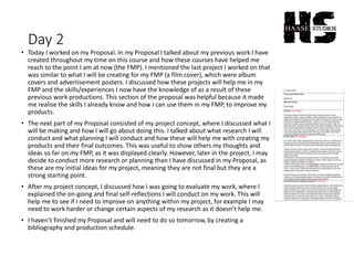 Day 2
• Today I worked on my Proposal. In my Proposal I talked about my previous work I have
created throughout my time on this course and how these courses have helped me
reach to the point I am at now (the FMP). I mentioned the last project I worked on that
was similar to what I will be creating for my FMP (a film cover), which were album
covers and advertisement posters. I discussed how these projects will help me in my
FMP and the skills/experiences I now have the knowledge of as a result of these
previous work productions. This section of the proposal was helpful because it made
me realise the skills I already know and how I can use them in my FMP, to improve my
products.
• The next part of my Proposal consisted of my project concept, where I discussed what I
will be making and how I will go about doing this. I talked about what research I will
conduct and what planning I will conduct and how these will help me with creating my
products and their final outcomes. This was useful to show others my thoughts and
ideas so far on my FMP, as it was displayed clearly. However, later in the project, I may
decide to conduct more research or planning than I have discussed in my Proposal, as
these are my initial ideas for my project, meaning they are not final but they are a
strong starting point.
• After my project concept, I discussed how I was going to evaluate my work, where I
explained the on-going and final self-reflections I will conduct on my work. This will
help me to see if I need to improve on anything within my project, for example I may
need to work harder or change certain aspects of my research as it doesn’t help me.
• I haven’t finished my Proposal and will need to do so tomorrow, by creating a
bibliography and production schedule.
 