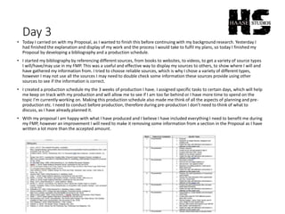 Day 3
• Today I carried on with my Proposal, as I wanted to finish this before continuing with my background research. Yesterday I
had finished the explanation and display of my work and the process I would take to fulfil my plans, so today I finished my
Proposal by developing a bibliography and a production schedule.
• I started my bibliography by referencing different sources, from books to websites, to videos, to get a variety of source types
I will/have/may use in my FMP. This was a useful and effective way to display my sources to others, to show where I will and
have gathered my information from. I tried to choose reliable sources, which is why I chose a variety of different types,
however I may not use all the sources I may need to double check some information these sources provide using other
sources to see if the information is correct.
• I created a production schedule my the 3 weeks of production I have. I assigned specific tasks to certain days, which will help
me keep on track with my production and will allow me to see if I am too far behind or I have more time to spend on the
topic I’m currently working on. Making this production schedule also made me think of all the aspects of planning and pre-
production etc. I need to conduct before production, therefore during pre-production I don’t need to think of what to
discuss, as I have already planned it.
• With my proposal I am happy with what I have produced and I believe I have included everything I need to benefit me during
my FMP, however an improvement I will need to make it removing some information from a section in the Proposal as I have
written a lot more than the accepted amount.
 