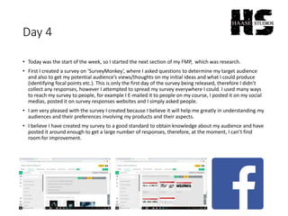 Day 4
• Today was the start of the week, so I started the next section of my FMP, which was research.
• First I created a survey on ‘SurveyMonkey’, where I asked questions to determine my target audience
and also to get my potential audience’s views/thoughts on my initial ideas and what I could produce
(identifying focal points etc.). This is only the first day of the survey being released, therefore I didn’t
collect any responses, however I attempted to spread my survey everywhere I could. I used many ways
to reach my survey to people, for example I E-mailed it to people on my course, I posted it on my social
medias, posted it on survey responses websites and I simply asked people.
• I am very pleased with the survey I created because I believe it will help me greatly in understanding my
audiences and their preferences involving my products and their aspects.
• I believe I have created my survey to a good standard to obtain knowledge about my audience and have
posted it around enough to get a large number of responses, therefore, at the moment, I can’t find
room for improvement.
 