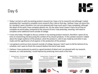 Day 6
• Today I carried on with my existing product research (as I have a lot to research) and although I stated
yesterday that I wanted to complete more research than I did on that day, I believe I have not done this,
to I standard I want, therefore I am not very pleased with how much work I have completed, although
the detail of the work I have complete pleases me. On the other hand I haven't had a lot of time to
complete my work today, compared to the amount of time I had yesterday, meaning I will need to
complete some additional work outside of college.
• It was only today I thought to discuss context in my existing product research, therefore I spent all my
time on researching and discussing the context of my chosen products. In this context research I talked
about the target audience of the product, what the product is, who it was made by and when it was
made and the significance of all aspects in the production of the product.
• I am going to continue more research outside of college, because I don’t want to fall far behind of my
schedule, and I want to finish this research before the end of next week.
• I believe I have produced my work to a good standard of detail and I am pleased with my research,
however, as I said yesterday, I could improve by producing more work in the time.
 
