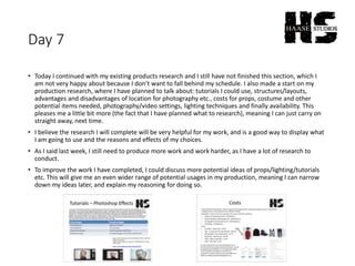 Day 7
• Today I continued with my existing products research and I still have not finished this section, which I
am not very happy about because I don’t want to fall behind my schedule. I also made a start on my
production research, where I have planned to talk about: tutorials I could use, structures/layouts,
advantages and disadvantages of location for photography etc., costs for props, costume and other
potential items needed, photography/video settings, lighting techniques and finally availability. This
pleases me a little bit more (the fact that I have planned what to research), meaning I can just carry on
straight away, next time.
• I believe the research I will complete will be very helpful for my work, and is a good way to display what
I am going to use and the reasons and effects of my choices.
• As I said last week, I still need to produce more work and work harder, as I have a lot of research to
conduct.
• To improve the work I have completed, I could discuss more potential ideas of props/lighting/tutorials
etc. This will give me an even wider range of potential usages in my production, meaning I can narrow
down my ideas later, and explain my reasoning for doing so.
 