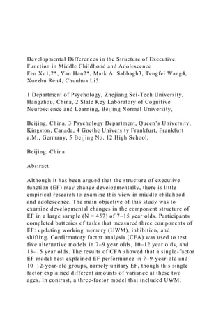 Developmental Differences in the Structure of Executive
Function in Middle Childhood and Adolescence
Fen Xu1,2*, Yan Han2*, Mark A. Sabbagh3, Tengfei Wang4,
Xuezhu Ren4, Chunhua Li5
1 Department of Psychology, Zhejiang Sci-Tech University,
Hangzhou, China, 2 State Key Laboratory of Cognitive
Neuroscience and Learning, Beijing Normal University,
Beijing, China, 3 Psychology Department, Queen’s University,
Kingston, Canada, 4 Goethe University Frankfurt, Frankfurt
a.M., Germany, 5 Beijing No. 12 High School,
Beijing, China
Abstract
Although it has been argued that the structure of executive
function (EF) may change developmentally, there is little
empirical research to examine this view in middle childhood
and adolescence. The main objective of this study was to
examine developmental changes in the component structure of
EF in a large sample (N = 457) of 7–15 year olds. Participants
completed batteries of tasks that measured three components of
EF: updating working memory (UWM), inhibition, and
shifting. Confirmatory factor analysis (CFA) was used to test
five alternative models in 7–9 year olds, 10–12 year olds, and
13–15 year olds. The results of CFA showed that a single-factor
EF model best explained EF performance in 7–9-year-old and
10–12-year-old groups, namely unitary EF, though this single
factor explained different amounts of variance at these two
ages. In contrast, a three-factor model that included UWM,
 