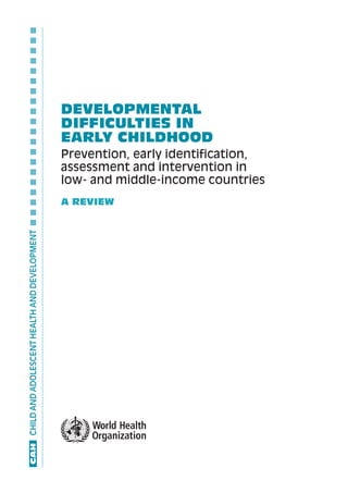 CHILD AND ADOLESCENT HEALTH AND DEVELOPMENT  ■  ■  ■  ■  ■  ■  ■  ■  ■  ■  ■  ■  ■  ■  ■  ■  ■  ■  ■  ■




                                                                                                          DEVELOPMENTAL
                                                                                                          DIFFICULTIES IN
                                                                                                          EARLY CHILDHOOD
                                                                                                          Prevention, early identification,
                                                                                                          assessment and intervention in
                                                                                                          low- and middle-income countries
                                                                                                          A REVIEW
	CAH
 