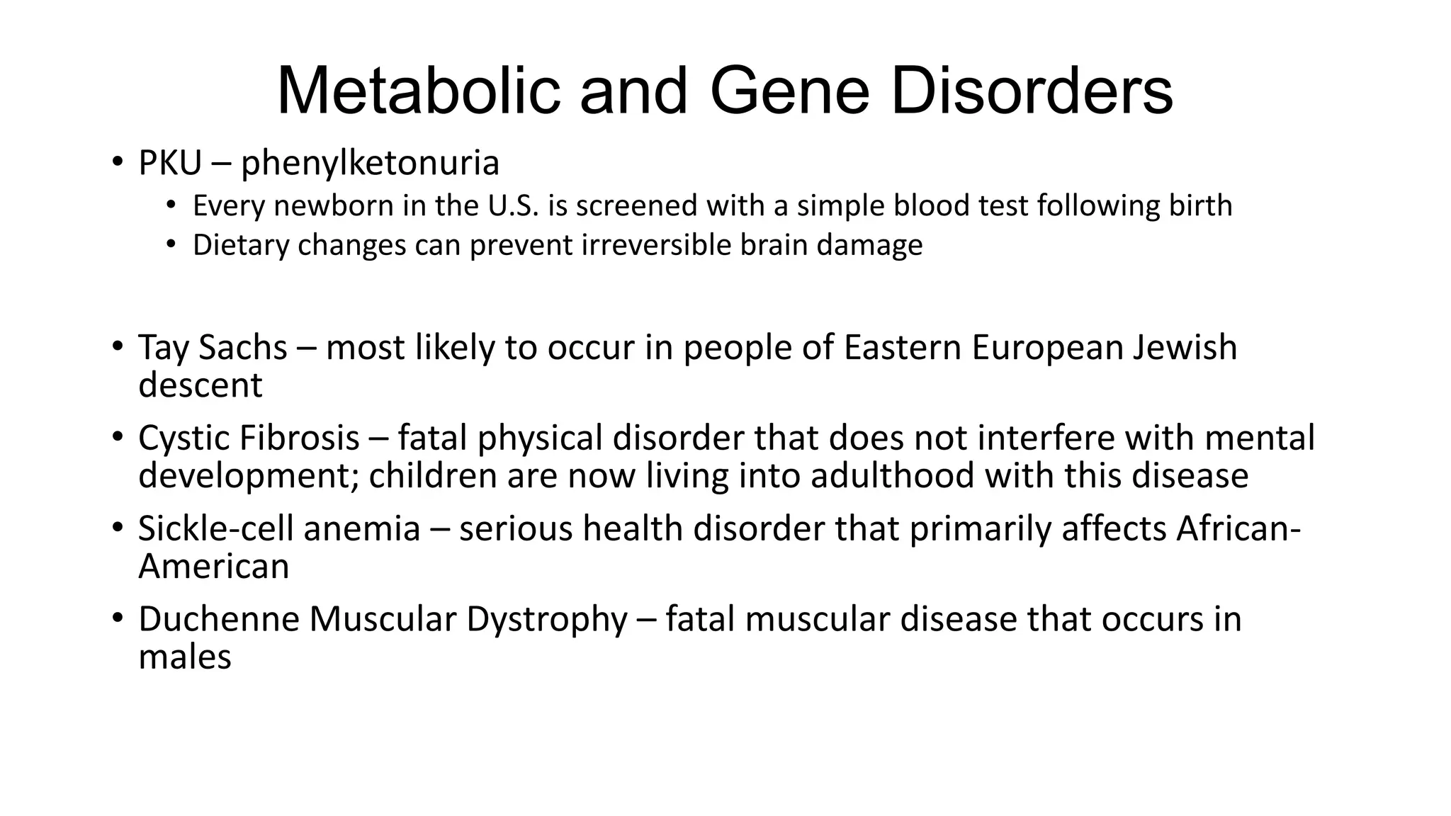 Metabolic and Gene Disorders
• PKU – phenylketonuria
• Every newborn in the U.S. is screened with a simple blood test following birth
• Dietary changes can prevent irreversible brain damage

• Tay Sachs – most likely to occur in people of Eastern European Jewish
descent
• Cystic Fibrosis – fatal physical disorder that does not interfere with mental
development; children are now living into adulthood with this disease
• Sickle-cell anemia – serious health disorder that primarily affects AfricanAmerican
• Duchenne Muscular Dystrophy – fatal muscular disease that occurs in
males

 