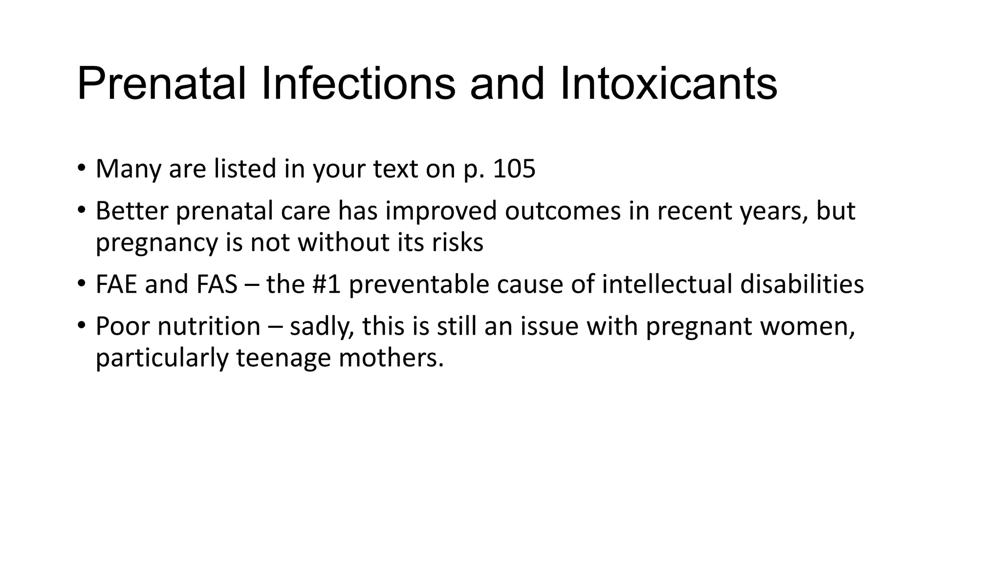 Prenatal Infections and Intoxicants
• Many are listed in your text on p. 105
• Better prenatal care has improved outcomes in recent years, but
pregnancy is not without its risks
• FAE and FAS – the #1 preventable cause of intellectual disabilities
• Poor nutrition – sadly, this is still an issue with pregnant women,
particularly teenage mothers.

 