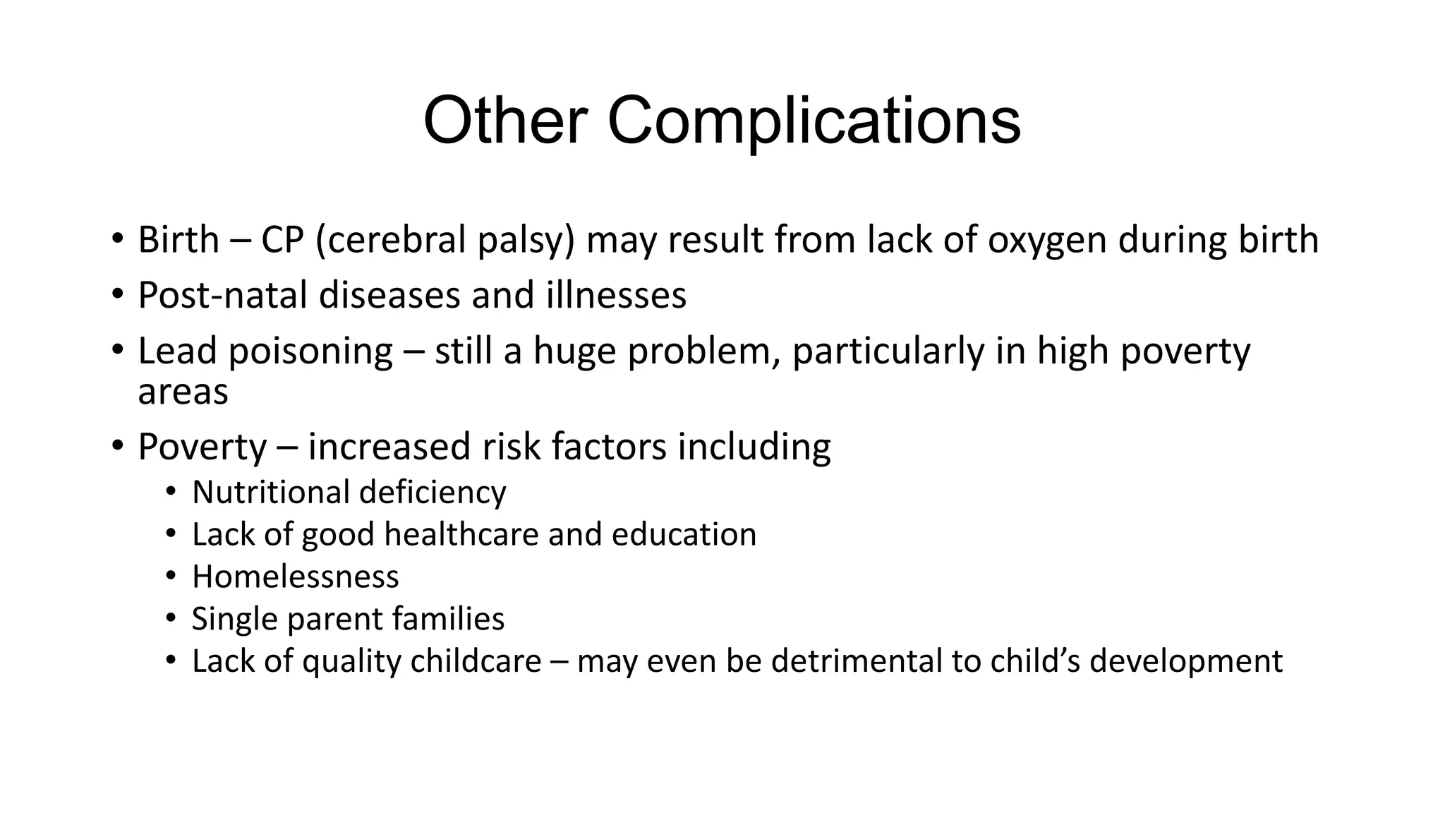 Other Complications
• Birth – CP (cerebral palsy) may result from lack of oxygen during birth
• Post-natal diseases and illnesses
• Lead poisoning – still a huge problem, particularly in high poverty
areas
• Poverty – increased risk factors including
•
•
•
•
•

Nutritional deficiency
Lack of good healthcare and education
Homelessness
Single parent families
Lack of quality childcare – may even be detrimental to child’s development

 