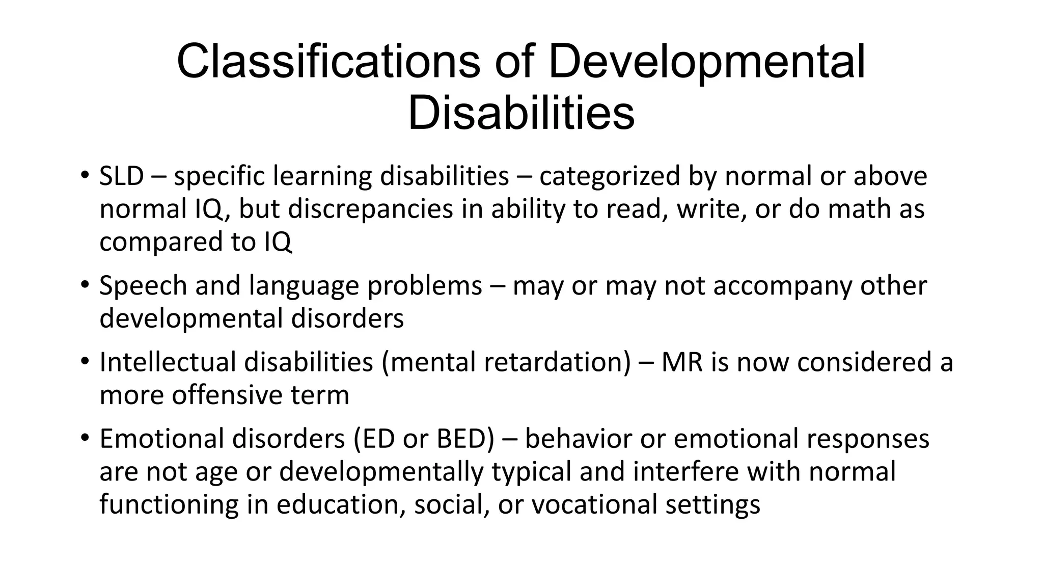 Classifications of Developmental
Disabilities
• SLD – specific learning disabilities – categorized by normal or above
normal IQ, but discrepancies in ability to read, write, or do math as
compared to IQ
• Speech and language problems – may or may not accompany other
developmental disorders
• Intellectual disabilities (mental retardation) – MR is now considered a
more offensive term
• Emotional disorders (ED or BED) – behavior or emotional responses
are not age or developmentally typical and interfere with normal
functioning in education, social, or vocational settings

 