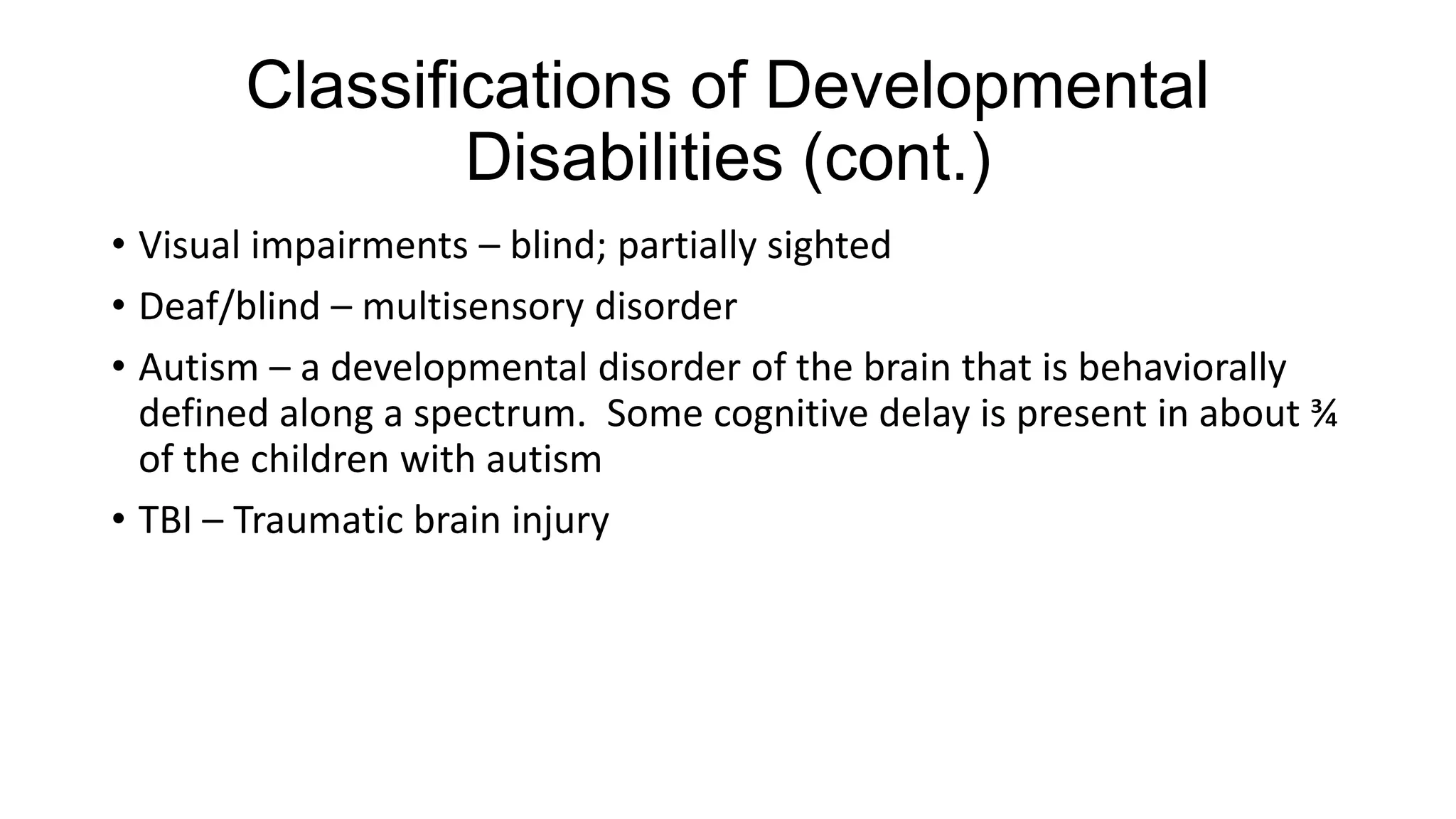 Classifications of Developmental
Disabilities (cont.)
• Visual impairments – blind; partially sighted
• Deaf/blind – multisensory disorder
• Autism – a developmental disorder of the brain that is behaviorally
defined along a spectrum. Some cognitive delay is present in about ¾
of the children with autism
• TBI – Traumatic brain injury

 