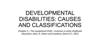 DEVELOPMENTAL
DISABILITIES: CAUSES
AND CLASSIFICATIONS
Chapter 5 – The exceptional Child – Inclusion in early childhood
education; allen, K. eileen and Cowdery, Glynnis E.; 2012

 