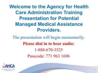 Welcome to the Agency for Health
Care Administration Training
Presentation for Potential
Managed Medical Assistance
Providers.
The presentation will begin momentarily.
Please dial in to hear audio:
1-888-670-3525
Passcode: 771 963 1696
1

 