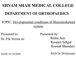 SHYAM SHAH MEDICAL COLLEGE
Presented to:
Dr. P.K Verma sir
DEPARTMENT OF ORTHOPAEDICS
TOPIC: Developmental conditions of Musculoskeletal
system
Presented by:
Ritika Jain
Roopali Sehgal
Rounak Bhandari
BATCH 2016(main)DATE: 01/10/2020
 