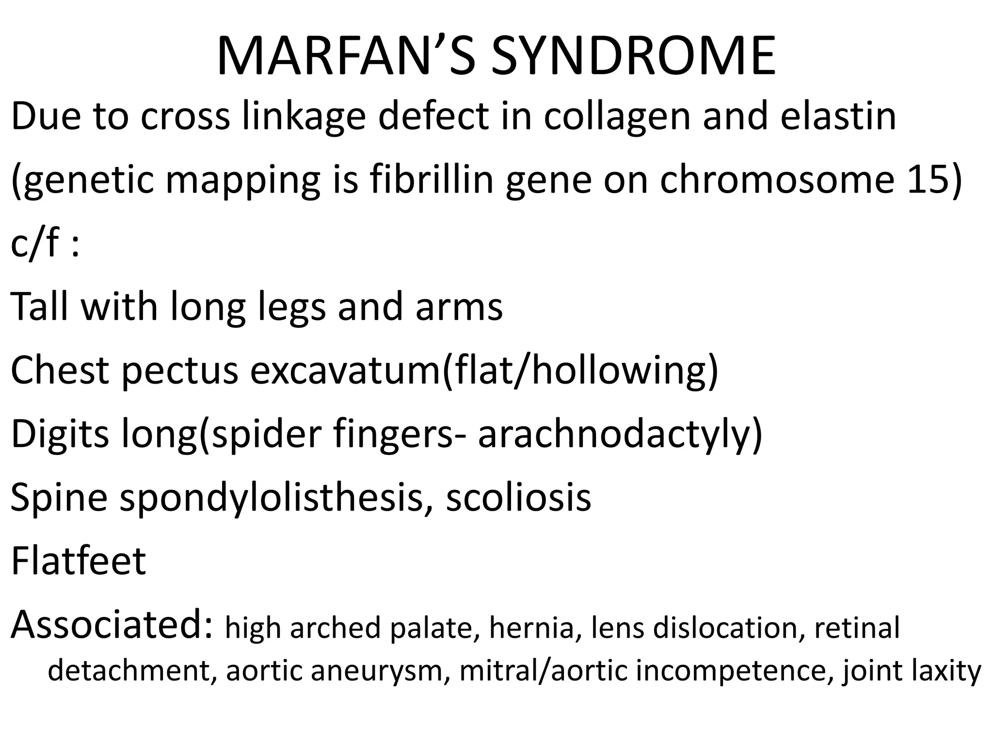 MARFAN’S SYNDROME
Due to cross linkage defect in collagen and elastin
(genetic mapping is fibrillin gene on chromosome 15)
c/f :
Tall with long legs and arms
Chest pectus excavatum(flat/hollowing)
Digits long(spider fingers- arachnodactyly)
Spine spondylolisthesis, scoliosis
Flatfeet
Associated: high arched palate, hernia, lens dislocation, retinal
detachment, aortic aneurysm, mitral/aortic incompetence, joint laxity
 
