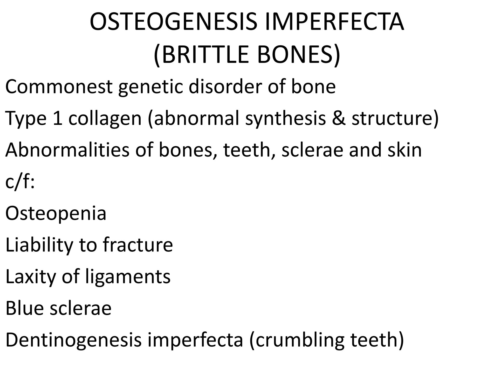 OSTEOGENESIS IMPERFECTA
(BRITTLE BONES)
Commonest genetic disorder of bone
Type 1 collagen (abnormal synthesis & structure)
Abnormalities of bones, teeth, sclerae and skin
c/f:
Osteopenia
Liability to fracture
Laxity of ligaments
Blue sclerae
Dentinogenesis imperfecta (crumbling teeth)
 