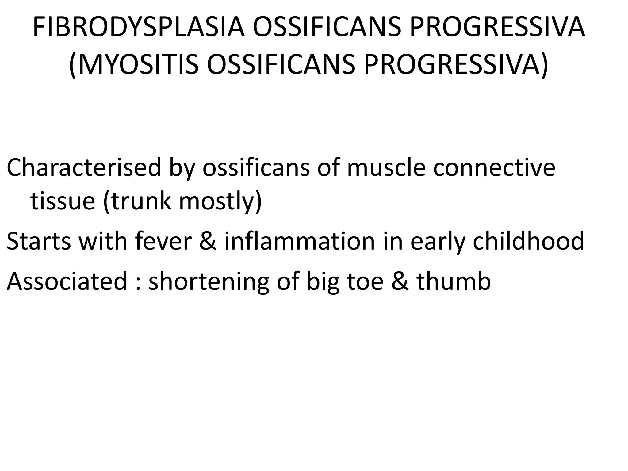 FIBRODYSPLASIA OSSIFICANS PROGRESSIVA
(MYOSITIS OSSIFICANS PROGRESSIVA)
Characterised by ossificans of muscle connective
tissue (trunk mostly)
Starts with fever & inflammation in early childhood
Associated : shortening of big toe & thumb
 