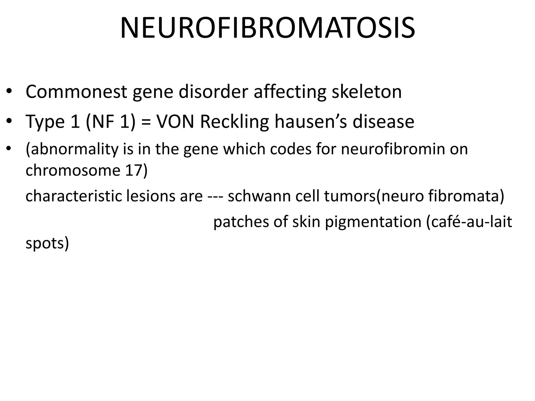 NEUROFIBROMATOSIS
• Commonest gene disorder affecting skeleton
• Type 1 (NF 1) = VON Reckling hausen’s disease
• (abnormality is in the gene which codes for neurofibromin on
chromosome 17)
characteristic lesions are --- schwann cell tumors(neuro fibromata)
patches of skin pigmentation (café-au-lait
spots)
 