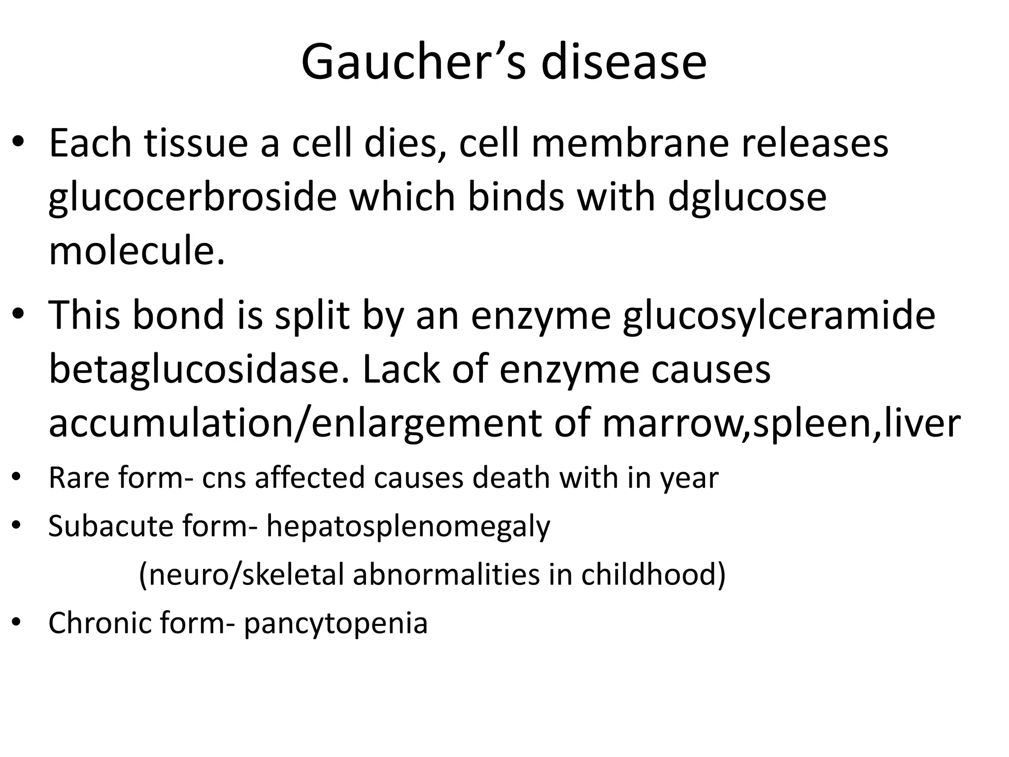 Gaucher’s disease
• Each tissue a cell dies, cell membrane releases
glucocerbroside which binds with dglucose
molecule.
• This bond is split by an enzyme glucosylceramide
betaglucosidase. Lack of enzyme causes
accumulation/enlargement of marrow,spleen,liver
• Rare form- cns affected causes death with in year
• Subacute form- hepatosplenomegaly
(neuro/skeletal abnormalities in childhood)
• Chronic form- pancytopenia
 