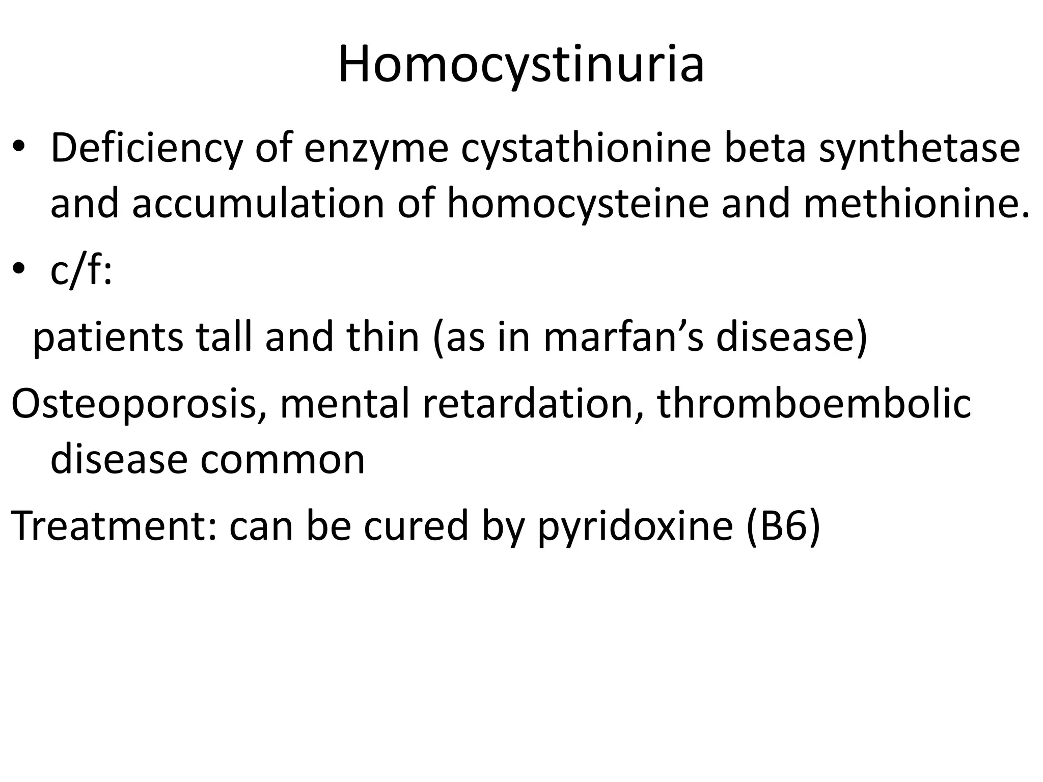Homocystinuria
• Deficiency of enzyme cystathionine beta synthetase
and accumulation of homocysteine and methionine.
• c/f:
patients tall and thin (as in marfan’s disease)
Osteoporosis, mental retardation, thromboembolic
disease common
Treatment: can be cured by pyridoxine (B6)
 