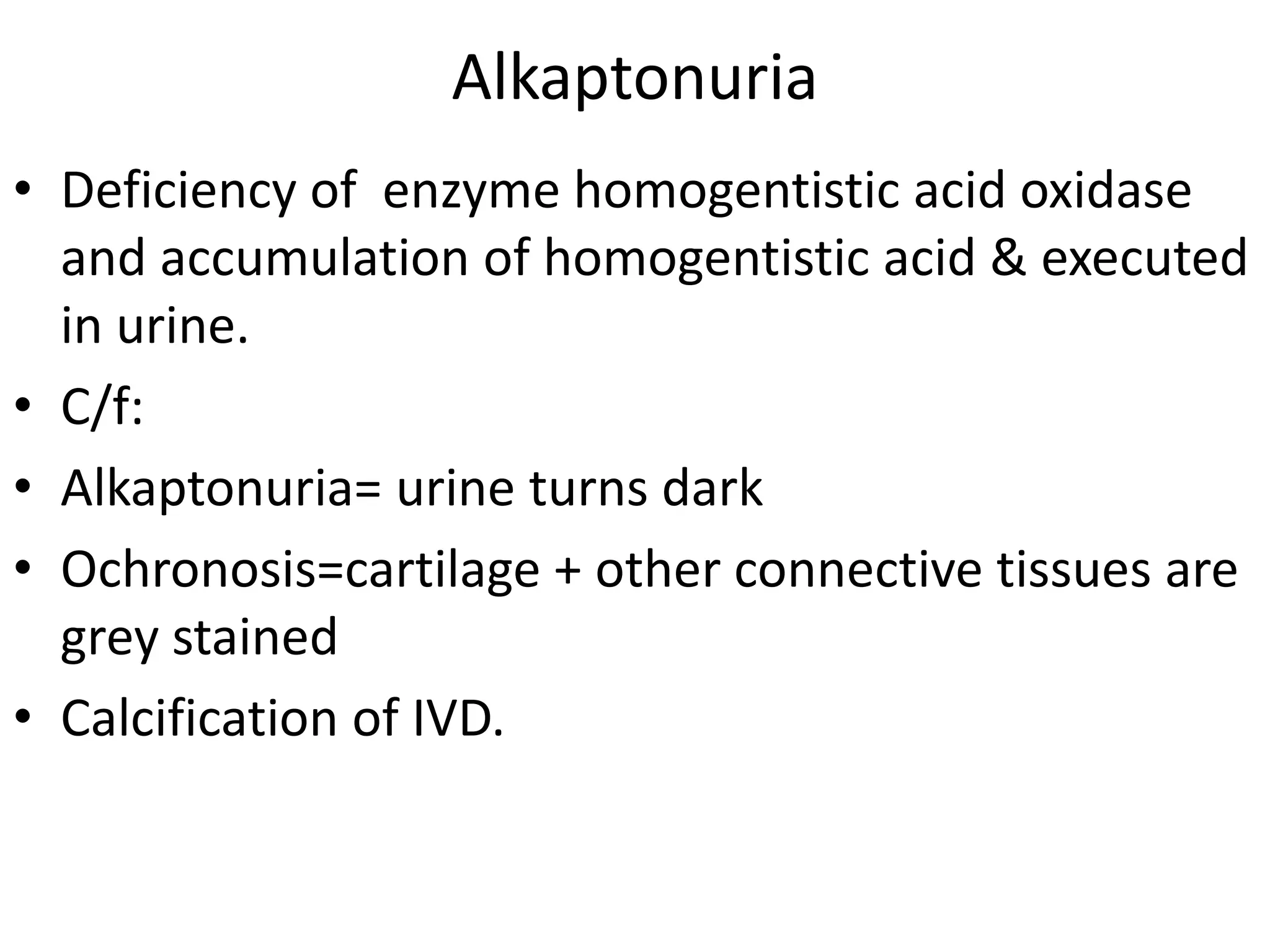 Alkaptonuria
• Deficiency of enzyme homogentistic acid oxidase
and accumulation of homogentistic acid & executed
in urine.
• C/f:
• Alkaptonuria= urine turns dark
• Ochronosis=cartilage + other connective tissues are
grey stained
• Calcification of IVD.
 