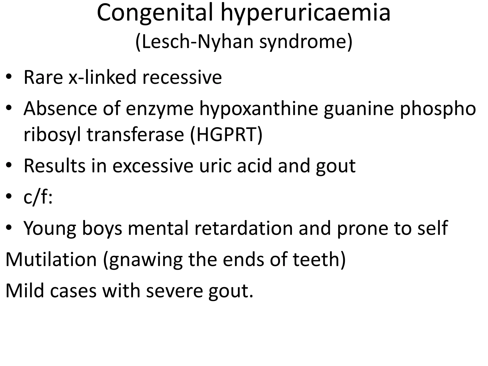 Congenital hyperuricaemia
(Lesch-Nyhan syndrome)
• Rare x-linked recessive
• Absence of enzyme hypoxanthine guanine phospho
ribosyl transferase (HGPRT)
• Results in excessive uric acid and gout
• c/f:
• Young boys mental retardation and prone to self
Mutilation (gnawing the ends of teeth)
Mild cases with severe gout.
 