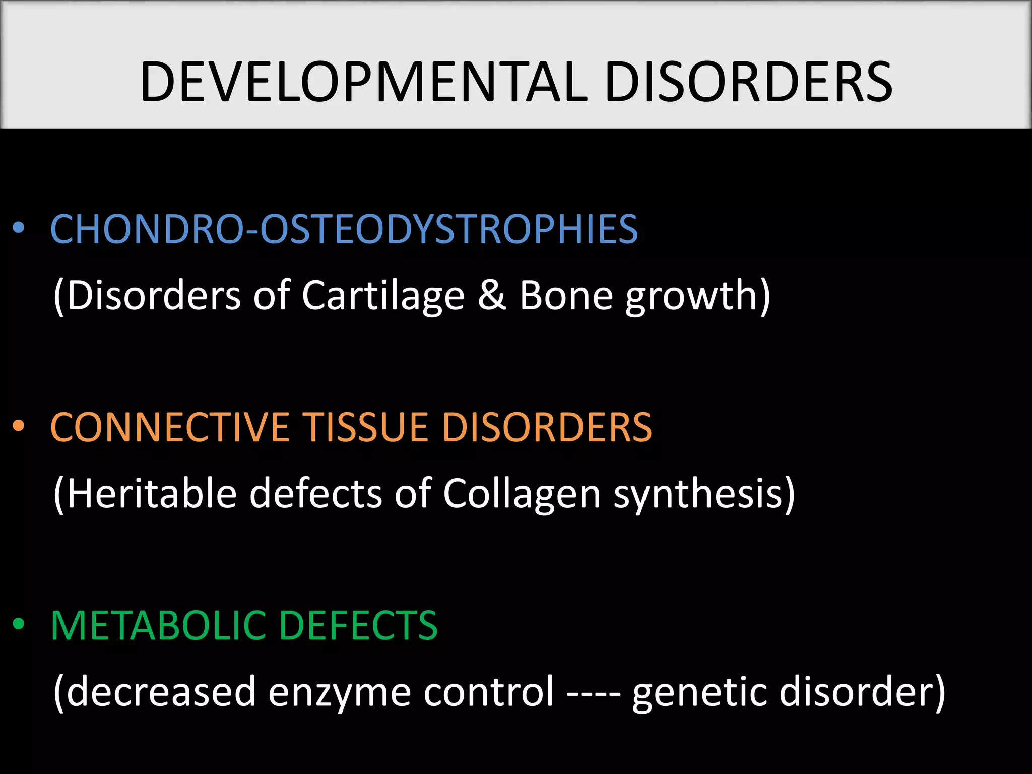 DEVELOPMENTAL DISORDERS
• CHONDRO-OSTEODYSTROPHIES
(Disorders of Cartilage & Bone growth)
• CONNECTIVE TISSUE DISORDERS
(Heritable defects of Collagen synthesis)
• METABOLIC DEFECTS
(decreased enzyme control ---- genetic disorder)
 