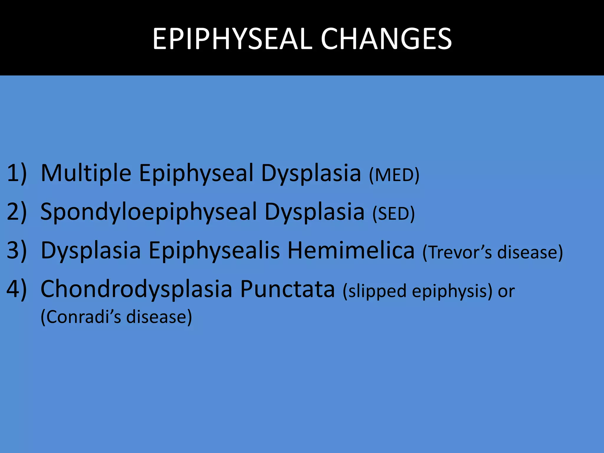 EPIPHYSEAL CHANGES
1) Multiple Epiphyseal Dysplasia (MED)
2) Spondyloepiphyseal Dysplasia (SED)
3) Dysplasia Epiphysealis Hemimelica (Trevor’s disease)
4) Chondrodysplasia Punctata (slipped epiphysis) or
(Conradi’s disease)
 