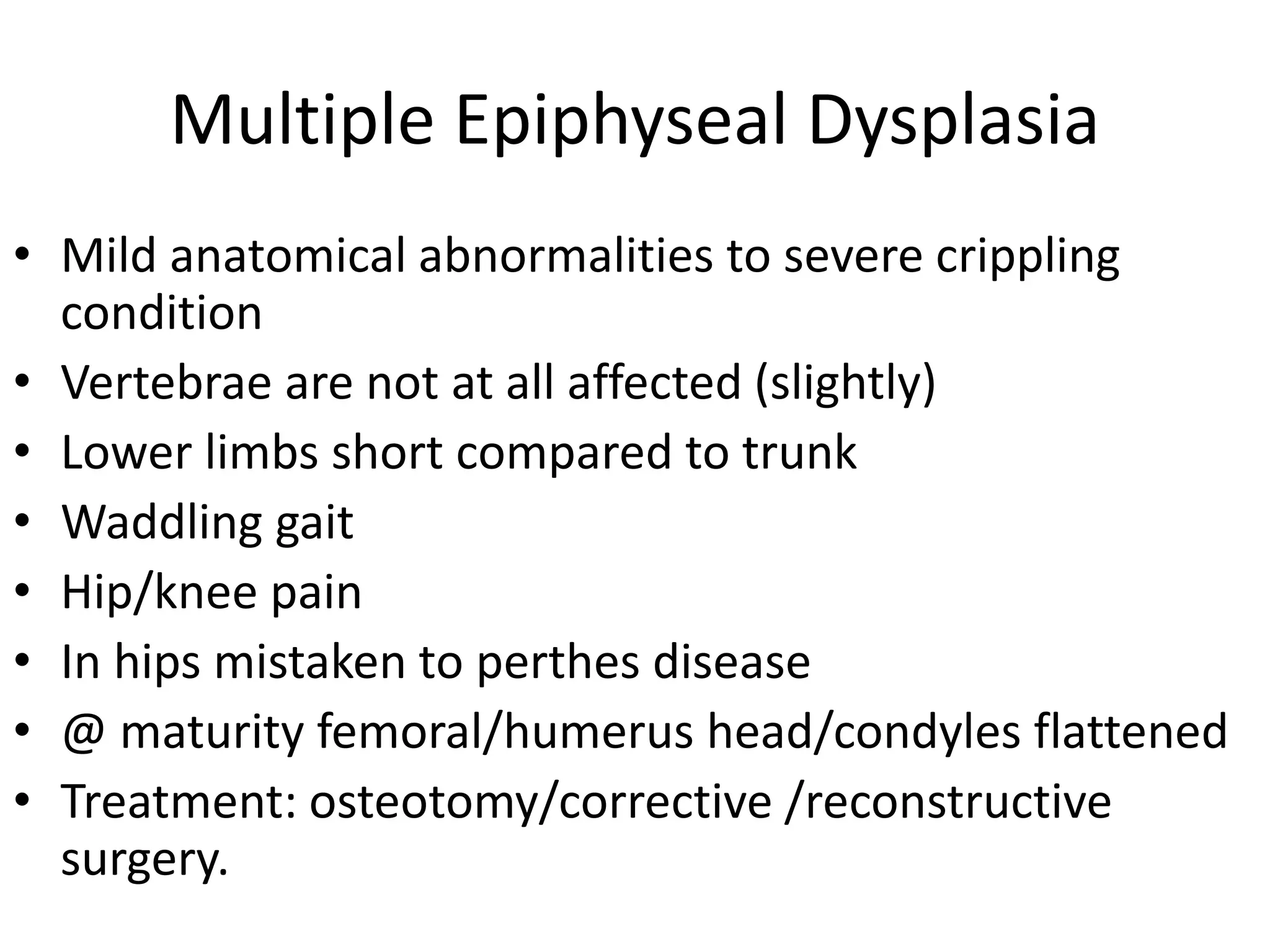 Multiple Epiphyseal Dysplasia
• Mild anatomical abnormalities to severe crippling
condition
• Vertebrae are not at all affected (slightly)
• Lower limbs short compared to trunk
• Waddling gait
• Hip/knee pain
• In hips mistaken to perthes disease
• @ maturity femoral/humerus head/condyles flattened
• Treatment: osteotomy/corrective /reconstructive
surgery.
 