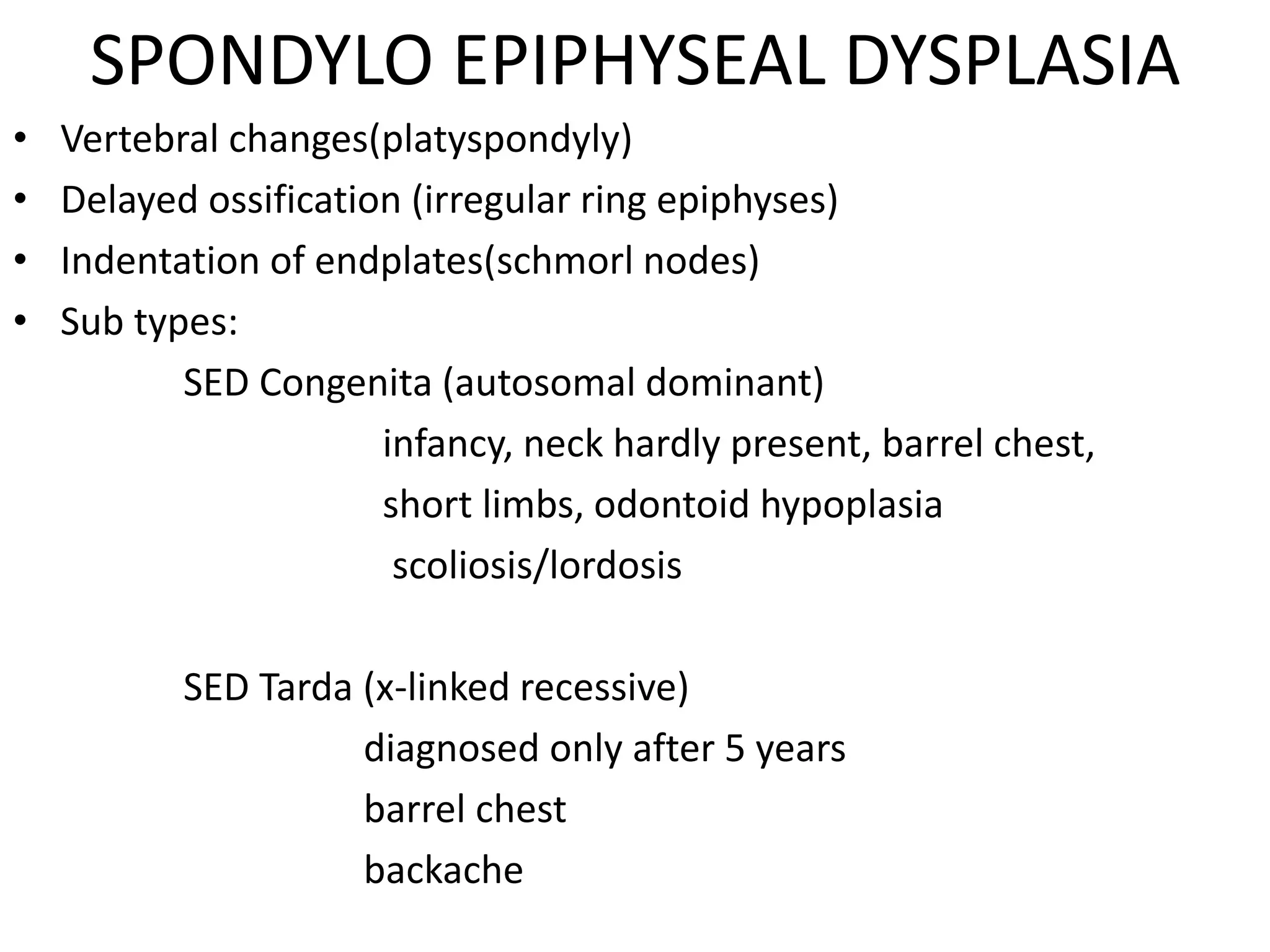 SPONDYLO EPIPHYSEAL DYSPLASIA
• Vertebral changes(platyspondyly)
• Delayed ossification (irregular ring epiphyses)
• Indentation of endplates(schmorl nodes)
• Sub types:
SED Congenita (autosomal dominant)
infancy, neck hardly present, barrel chest,
short limbs, odontoid hypoplasia
scoliosis/lordosis
SED Tarda (x-linked recessive)
diagnosed only after 5 years
barrel chest
backache
 
