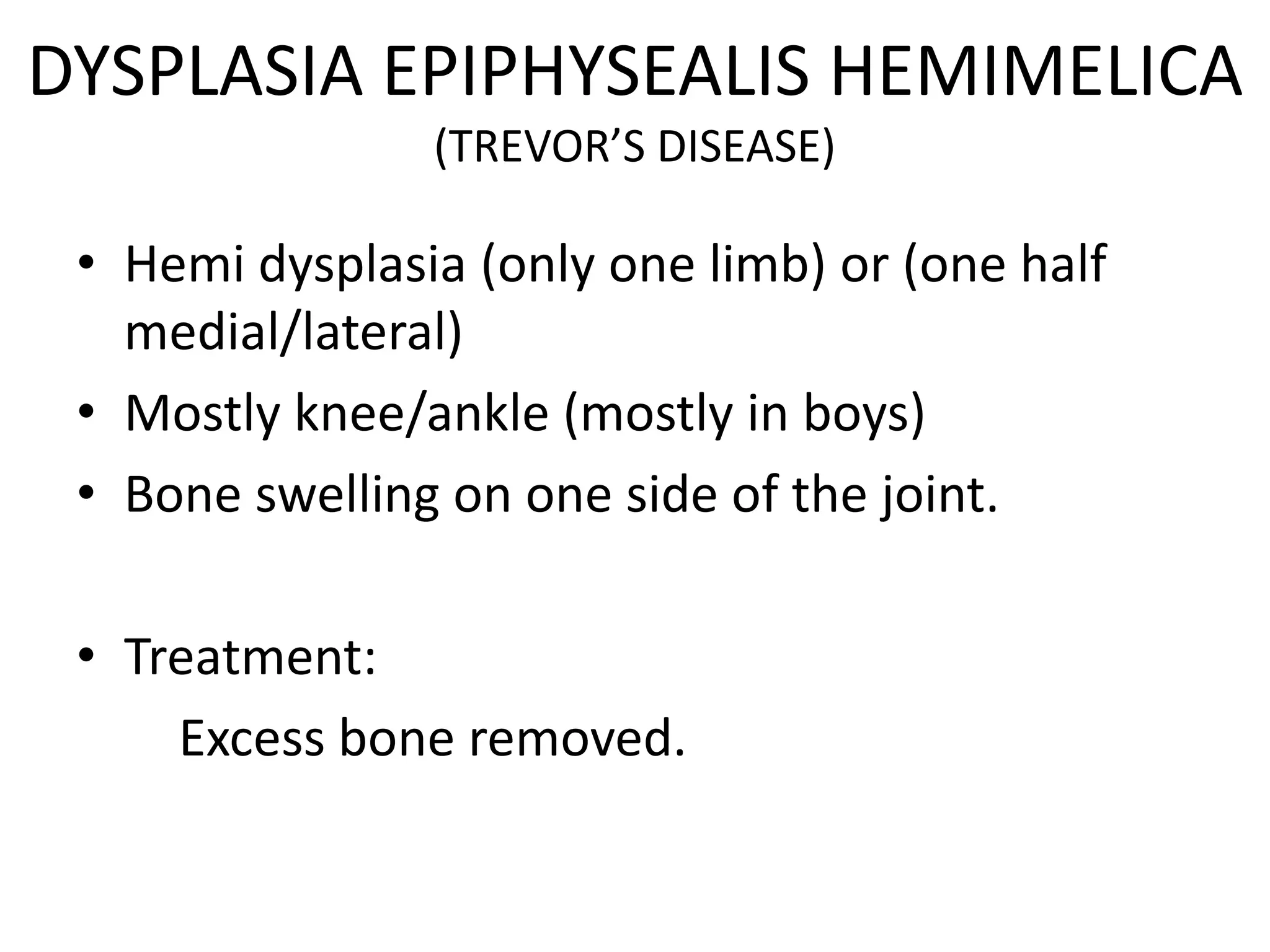 DYSPLASIA EPIPHYSEALIS HEMIMELICA
(TREVOR’S DISEASE)
• Hemi dysplasia (only one limb) or (one half
medial/lateral)
• Mostly knee/ankle (mostly in boys)
• Bone swelling on one side of the joint.
• Treatment:
Excess bone removed.
 