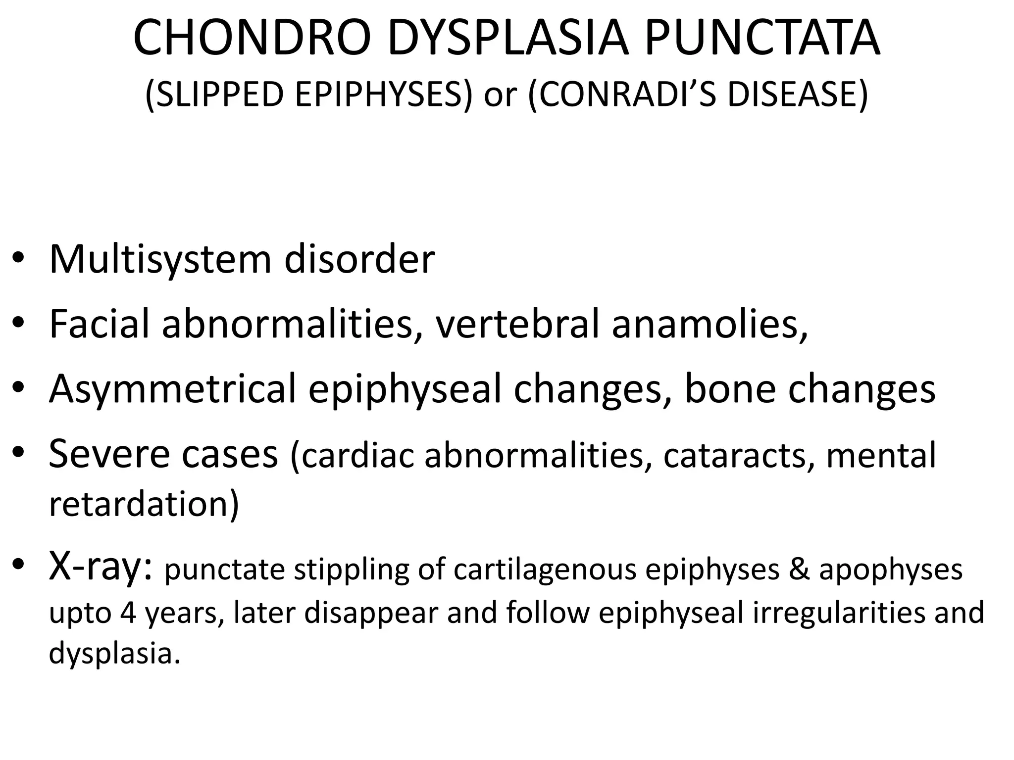 CHONDRO DYSPLASIA PUNCTATA
(SLIPPED EPIPHYSES) or (CONRADI’S DISEASE)
• Multisystem disorder
• Facial abnormalities, vertebral anamolies,
• Asymmetrical epiphyseal changes, bone changes
• Severe cases (cardiac abnormalities, cataracts, mental
retardation)
• X-ray: punctate stippling of cartilagenous epiphyses & apophyses
upto 4 years, later disappear and follow epiphyseal irregularities and
dysplasia.
 