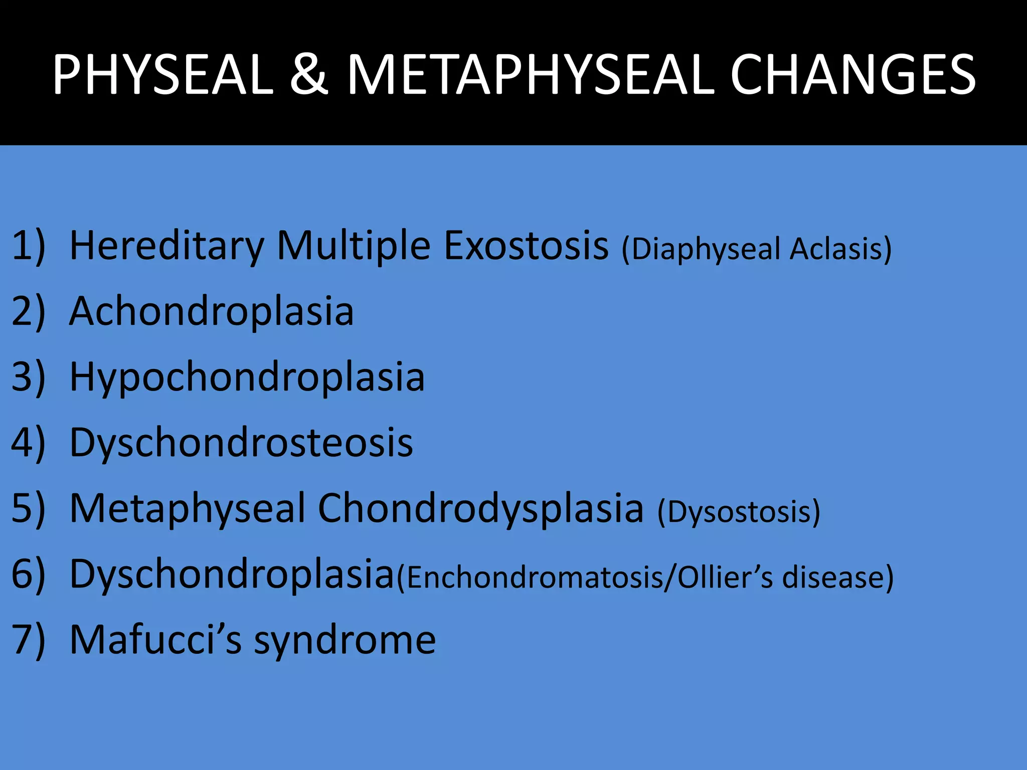 PHYSEAL & METAPHYSEAL CHANGES
1) Hereditary Multiple Exostosis (Diaphyseal Aclasis)
2) Achondroplasia
3) Hypochondroplasia
4) Dyschondrosteosis
5) Metaphyseal Chondrodysplasia (Dysostosis)
6) Dyschondroplasia(Enchondromatosis/Ollier’s disease)
7) Mafucci’s syndrome
 