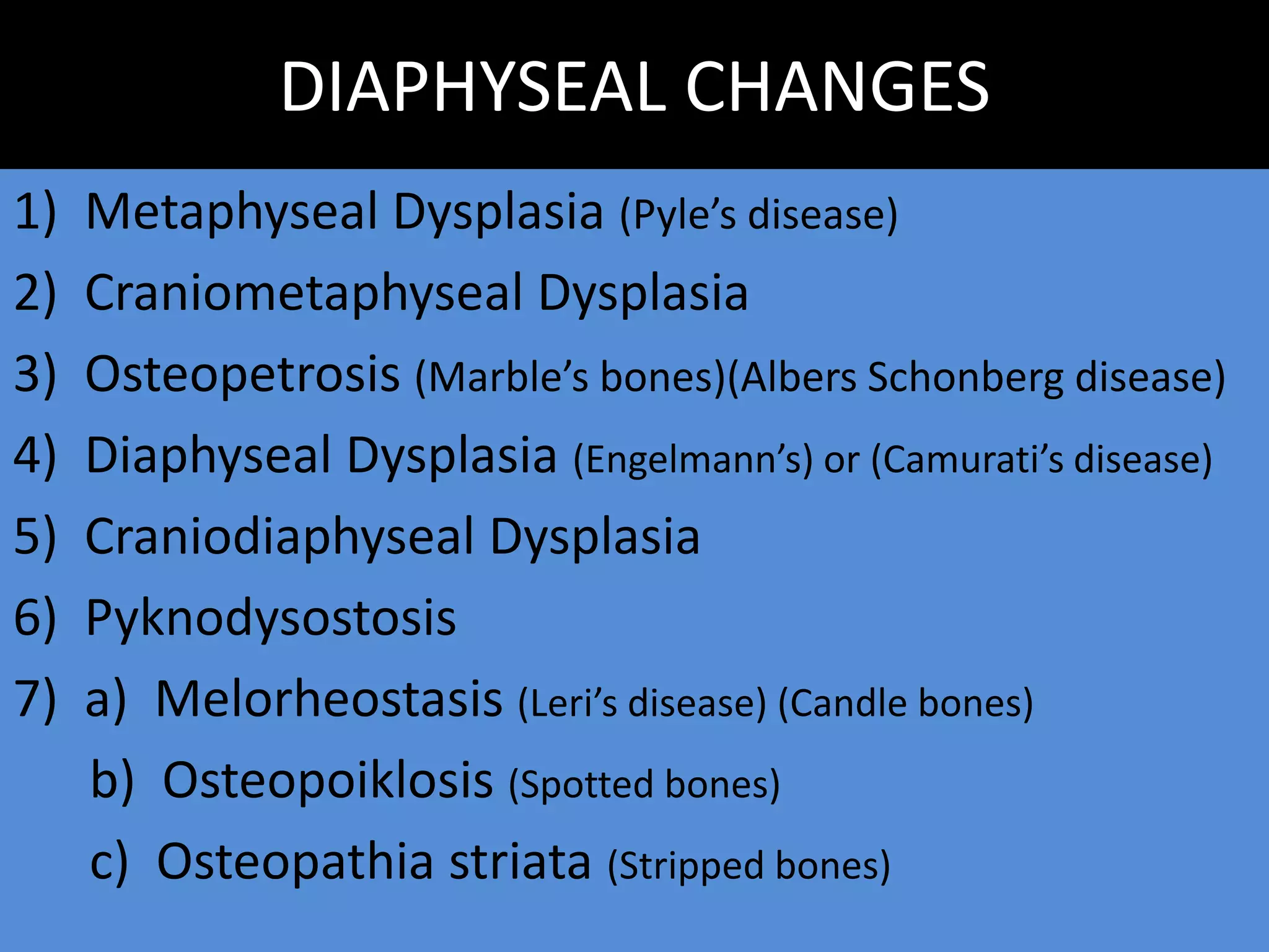 DIAPHYSEAL CHANGES
1) Metaphyseal Dysplasia (Pyle’s disease)
2) Craniometaphyseal Dysplasia
3) Osteopetrosis (Marble’s bones)(Albers Schonberg disease)
4) Diaphyseal Dysplasia (Engelmann’s) or (Camurati’s disease)
5) Craniodiaphyseal Dysplasia
6) Pyknodysostosis
7) a) Melorheostasis (Leri’s disease) (Candle bones)
b) Osteopoiklosis (Spotted bones)
c) Osteopathia striata (Stripped bones)
 