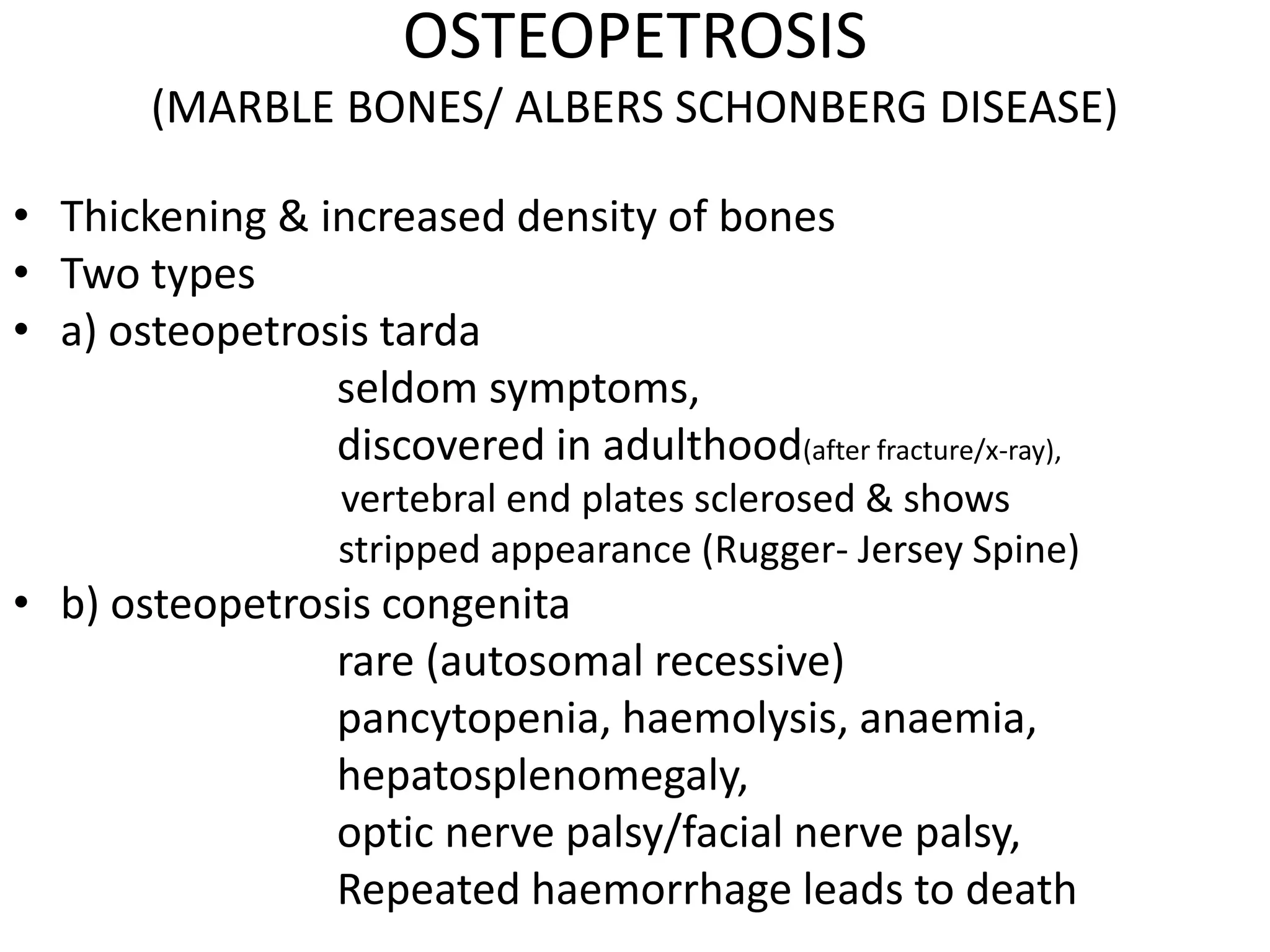 OSTEOPETROSIS
(MARBLE BONES/ ALBERS SCHONBERG DISEASE)
• Thickening & increased density of bones
• Two types
• a) osteopetrosis tarda
seldom symptoms,
discovered in adulthood(after fracture/x-ray),
vertebral end plates sclerosed & shows
stripped appearance (Rugger- Jersey Spine)
• b) osteopetrosis congenita
rare (autosomal recessive)
pancytopenia, haemolysis, anaemia,
hepatosplenomegaly,
optic nerve palsy/facial nerve palsy,
Repeated haemorrhage leads to death
 
